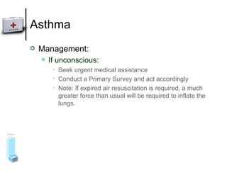 Asthma Management: If unconscious: Seek urgent medical assistance Conduct a Primary Survey and act accordingly Note: If expired air resuscitation is required, a much greater force than usual will be required to inflate the lungs.  