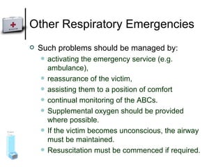 Other Respiratory Emergencies Such problems should be managed by: activating the emergency service (e.g. ambulance),  reassurance of the victim,  assisting them to a position of comfort  continual monitoring of the ABCs.  Supplemental oxygen should be provided where possible.  If the victim becomes unconscious, the airway must be maintained. Resuscitation must be commenced if required. 