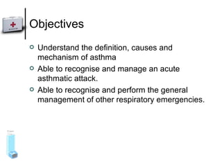 Objectives Understand the definition, causes and mechanism of asthma Able to recognise and manage an acute asthmatic attack. Able to recognise and perform the general management of other respiratory emergencies. 