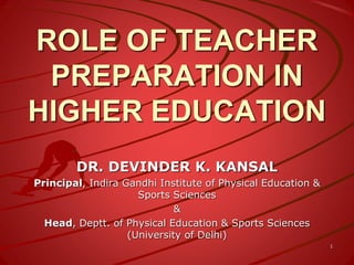 ROLE OF TEACHER
PREPARATION IN
HIGHER EDUCATION
DR. DEVINDER K. KANSAL
Principal, Indira Gandhi Institute of Physical Education &
Sports Sciences
&
Head, Deptt. of Physical Education & Sports Sciences
(University of Delhi)
1
 