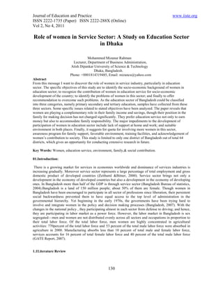 Journal of Education and Practice                                                                www.iiste.org
ISSN 2222-1735 (Paper) ISSN 2222-288X (Online)
Vol 2, No 4, 2011

Role of women in Service Sector: A Study on Education Sector
                          in Dhaka

                                      Mohammed Mizanur Rahman
                            Lecturer, Department of Business Administration,
                          Atish Dipankar University of Science & Technology
                                         Dhaka, Bangladesh.
                          Phone: +8801814319485, Email: mizancu@yahoo.com
Abstract
From this message I want to discover the role of women in service industry, particularly in education
sector. The specific objectives of this study are to identify the socio-economic background of women in
education sector; to recognize the contribution of women in education service for socio-economic
development of the country; to identify the problems of women in this sector; and finally to offer
recommendation to overcome such problems. As the education sector of Bangladesh could be classified
into three categories, namely primary secondary and tertiary education, samples have collected from these
three sectors. Some specific issues related to stated objectives have been analyzed. The paper reveals that
women are playing a complementary role in their family income and savings, though their position in the
family for making decision has not changed significantly. They prefer education service not only to earn
money but also to accommodate family responsibility. The major impediments to the development of
participation of women in education sector include lack of support at home and work; and suitable
environment in both places. Finally, it suggests for quota for involving more women in this sector,
awareness program for family support, favorable environment, training facilities, and acknowledgement of
women’s contribution to society. This study is limited to only one district of Bangladesh out of total 64
districts, which gives an opportunity for conducting extensive research in future.

Key Words: Women, education service, environment, family,& social contribution.

01.Introduction:

 There is a growing market for services in economies worldwide and dominance of services industries is
increasing gradually. Moreover service sector represents a large percentage of total employment and gross
domestic product of developed countries (Zeithaml &Bitner, 2000). Service sector brings not only a
development in the economy of developed countries but also a development in the economy of developing
ones. In Bangladesh more than half of the GDP is through service sector (Bangladesh Bureau of statistics,
2004).Bangladesh is a land of 150 million people; about 50% of them are female. Though women in
Bangladesh have been encouraged to participate in all sector of professions since liberation, their persistent
social backwardness prevented them to have equal access to the top level of administration in the
governmental hierarchy. Yet beginning in the early 1970s, the governments have been trying hard to
involve and integrate women in the policy and decision making processes (Bangladesh, 2007). With the
changes in the national policy , they participating almost in each sector from defense to driving; and hence,
they are participating in labor market as a power force. However, the labor market in Bangladesh is sex
segregated—men and women are not distributed evenly across all sectors and occupations in proportion to
their total labor force. Of the total labor force, men women are highly concentrated in agricultural
activities: 770percent of the total labor force and 53 percent of the total male labor force were absorbed in
agriculture in 2000. Manufacturing absorbs less than 10 percent of total male and female labor force,
services accounts for 16 percent of total female labor force and 40 percent of the total male labor force
(GATE Report, 2007).


1.1Literature Review



                                                    130
 