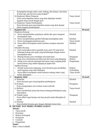 kenampakan berupa mulut, mata, hidung, dan lainnya, lalu kalau
        di alam apa saja kira-kira yang nampak?”
     b) Eksplorasi Materi Pelajaran                                      Tanya Jawab
        Siswa menyimpulkan materi yang akan dipelajari melalui
        kegiatan tanya jawab dengan guru
     c) Eksplorasi Tujuan Pembelajaran                                   Tanya Jawab
        Siswa bersama guru menyimpulkan tujuan yang akan dicapai
        dalam kegiatan pembelajaran
3.   Kegiatan Inti                                                                     50 menit
     Eksplorasi Konsep
     a. Siswa memperhatikan penjelasan sekilas dari guru mengenai        Klasikal
         kenampakan alam
     b. Siswa memperhatikan gambar beberapa kenampakan alam              Klasikal
     c. Siswa menanggapi penjelasan guru                                 Tanya Jawab
     d. Siswa diberi kesempatan untuk membaca ataupun mencatat           Klasikal
         materi
     Introduksi Konsep
     e. Guru menyiapkan kartu sejumlah siswa yaitu 29 yang berisi        Klasikal
         beberapa konsep atau topik yang berhubungan dengan materi
         kenampakan alam.
     f. Masing-masing siswa mendapat satu buah kartu                     Penugasan
     g. Tiap siswa memikirkan jawaban/soal dari kartu yang dipegang      Diskusi
     h. Setiap siswa mencari pasangan dari kartu yang ia pegang pada     Pengamatan
         kertas karton yang sudah terpajang di papan tulis
     Aplikasi Konsep
     i. Setelah semua kartu terpasang, siswa bersama guru membahas       Diskusi
         hasil kegiatan yang telah dilakukan                             Terbimbing
     j. Siswa diberi kesempatan untuk bertanya tentang materi yang       Tanya Jawab
         belum dimengerti
4.   Kegiatan Akhir                                                                    10 menit
     a) Simpulan                                                         Klasikal
        Siswa bersama guru menyimpulkan pembelajaran
     b) Evaluasi                                                         Penugasan
        Siswa mengerjakan soal evaluasi secara individu
     c) Refleksi                                                         Tanya Jawab
        Siswa memberikan pesan dan kesan tentang pembelajaran yang
        telah diikuti
     d) Tindak Lanjut                                                    Penugasan
        Siswa diberi tugas berupa soal atau proyek untuk dikerjakan di
        rumah
     e) Penutup                                                          Klasikal
        Siswa berdoa bersama guru dengan dipimpin ketua kelas
H. METODE DAN MODEL PEMBELAJARAN
   Metode:
   1. Tanya jawab
   2. Presentasi
   3. Diskusi Kelompok
   4. Penugasan
   5. Ceramah
   6. Pengamatan
   Model:
   Make a Match (MaM)
 