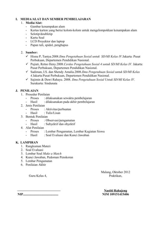 I. MEDIA/ALAT DAN SEMBER PEMBELAJARAN
   1. Media/Alat:
      - Gambar kenampakan alam
      - Kertas karton yang berisi kolom-kolom untuk mengelompokkan kenampakan alam
      - Selotip/doubletip
      - Kartu Soal
      - LCD Proyektor dan laptop
      - Papan tuli, spidol, penghapus

    2. Sumber:
        Hisnu P, Tantya.2008.Ilmu Pengetahuan Sosial:untuk SD/MI Kelas IV.Jakarta: Pusat
         Perbukuan, Departemen Pendidikan Nasional.
        Pujiati, Retno Heny.2008.Cerdas Pengetahuan Sosial 4:untuk SD/MI Kelas IV. Jakarta:
         Pusat Perbukuan, Departemen Pendidikan Nasional.
        Sadiman, I.S. dan Shendy Amalia.2008.Ilmu Pengetahuan Sosial:untuk SD/MI Kelas
         4.Jakarta:Pusat Perbukuan, Departemen Pendidikan Nasional.
        Sajimin & Duwi Rahayu. 2008. Ilmu Pengetahuan Sosial Untuk SD/MI Kelas IV.
         Surakarta: Sindunata

J. PENILAIAN
   1. Prosedur Penilaian
      - Proses       : dilaksanakan sewaktu pembelajaran
      - Hasil        : dilaksanakan pada akhir pembelajaran
   2. Jenis Penilaian
      - Proses       : Aktivitas/perbuatan
      - Hasil        : Tulis/Lisan
   3. Bentuk Penilaian
      - Proses       : Observasi/pengamatan
      - Hasil        : Subyektif dan obyektif
   4. Alat Penilaian
      - Proses       : Lembar Pengamatan, Lembar Kegiatan Siswa
      - Hasil        : Soal Evaluasi dan Kunci Jawaban

K. LAMPIRAN
   1. Rangkuman Materi
   2. Soal Evaluasi
   3. Lembar Soal Make a Match
   4. Kunci Jawaban, Pedoman Penskoran
   5. Lembar Pengamatan
   6. Penilaian Akhir

                                                             Malang, Oktober 2012
              Guru Kelas 4,                                       Praktikan,



                                                               Nastiti Rahajeng
 NIP............................................              NIM 109151415406
 