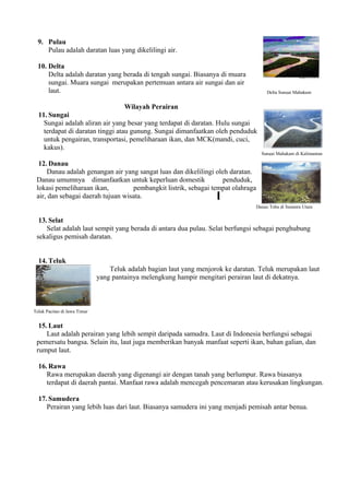 9. Pulau
     Pulau adalah daratan luas yang dikelilingi air.

  10. Delta
      Delta adalah daratan yang berada di tengah sungai. Biasanya di muara
      sungai. Muara sungai merupakan pertemuan antara air sungai dan air
      laut.                                                                             Delta Sungai Mahakam


                                  Wilayah Perairan
  11. Sungai
    Sungai adalah aliran air yang besar yang terdapat di daratan. Hulu sungai
    terdapat di daratan tinggi atau gunung. Sungai dimanfaatkan oleh penduduk
    untuk pengairan, transportasi, pemeliharaan ikan, dan MCK(mandi, cuci,
    kakus).
                                                                                     Sungai Mahakam di Kalimantan

  12. Danau
     Danau adalah genangan air yang sangat luas dan dikelilingi oleh daratan.
 Danau umumnya dimanfaatkan untuk keperluan domestik              penduduk,
 lokasi pemeliharaan ikan,         pembangkit listrik, sebagai tempat olahraga
 air, dan sebagai daerah tujuan wisata.
                                                                                   Danau Toba di Sumatra Utara


  13. Selat
     Selat adalah laut sempit yang berada di antara dua pulau. Selat berfungsi sebagai penghubung
 sekaligus pemisah daratan.


  14. Teluk
                                  Teluk adalah bagian laut yang menjorok ke daratan. Teluk merupakan laut
                              yang pantainya melengkung hampir mengitari perairan laut di dekatnya.



Teluk Pacitan di Jawa Timur


  15. Laut
     Laut adalah perairan yang lebih sempit daripada samudra. Laut di Indonesia berfungsi sebagai
 pemersatu bangsa. Selain itu, laut juga memberikan banyak manfaat seperti ikan, bahan galian, dan
 rumput laut.

  16. Rawa
     Rawa merupakan daerah yang digenangi air dengan tanah yang berlumpur. Rawa biasanya
     terdapat di daerah pantai. Manfaat rawa adalah mencegah pencemaran atau kerusakan lingkungan.

  17. Samudera
     Perairan yang lebih luas dari laut. Biasanya samudera ini yang menjadi pemisah antar benua.
 