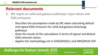 BIOGRACE II GHG calculation tool
Relevant documents
3. JRC report on solid and gaseous pathways: input values and
GHG emissions
4
- Describes the assumptions made by JRC when calculating default
and typical GHG emissions for solid and gaseous bioenergy
pathways
- Gives the results of the calculations in terms of typical and default
GHG emission values
- Applies the methodology set in COM(2010)11 and SWD(2014) 259
 