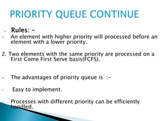  Rules: -
1. An element with higher priority will processed before an
element with a lower priority.
2. Two elements with the same priority are processed on a
First Come First Serve basis(FCFS).
 The advantages of priority queue is :-
 Easy to implement.
 Processes with different priority can be efficiently
handled.
 