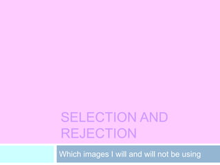 SELECTION AND
REJECTION
Which images I will and will not be using
 