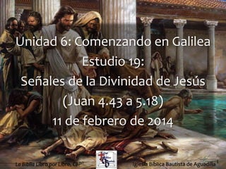 1
Unidad 6: Comenzando en Galilea
Estudio 19:
Señales de la Divinidad de Jesús
(Juan 4.43 a 5.18)
11 de febrero de 2014
Iglesia Bíblica Bautista de AguadillaLa Biblia Libro por Libro, CBP®
 