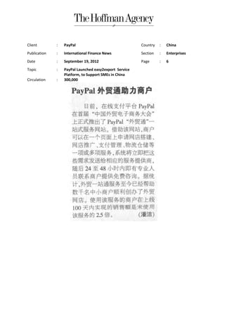 Client        :   PayPal                                Country   :   China
Publication   :   International Finance News            Section   :   Enterprises
Date          :   September 19, 2012                    Page      :   6
Topic         :   PayPal Launched easy2export Service
                  Platform, to Support SMEs in China
Circulation   :   300,000
 