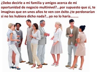 ¿Debo decirle a mi familia y amigos acerca de mi
oportunidad de negocio multinivel?...por supuesto que si, te
imaginas que en unos años te ven con éxito ¿te perdonarían
si no les hubiera dicho nada?...yo no lo haría………
 