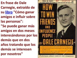 En frase de Dale
Carnegie, extraído de
su libro "Cómo ganar
amigos e influir sobre
las personas":
"Se puede ganar más
amigos en dos meses
interesándonos por los
demás que en dos
años tratando que los
demás se interesen
por nosotros"
 