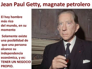Jean Paul Getty, magnate petrolero
El hoy hombre
más rico
del mundo, en su
momento
 Solamente existe
una posibilidad de
 que una persona
alcance su
independencia
económica, y es:
TENER UN NEGOCIO
PROPIO.
 