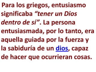 Para los griegos, entusiasmo
significaba “tener un Dios
dentro de sí”. La persona
entusiasmada, por lo tanto, era
aquella guiada por la fuerza y
la sabiduría de un dios, capaz
de hacer que ocurrieran cosas.
 
