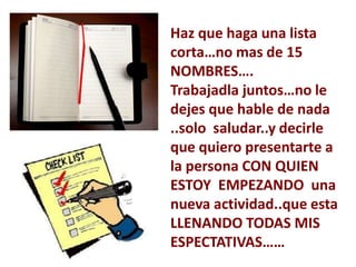 Haz que haga una lista
corta…no mas de 15
NOMBRES….
Trabajadla juntos…no le
dejes que hable de nada
..solo saludar..y decirle
que quiero presentarte a
la persona CON QUIEN
ESTOY EMPEZANDO una
nueva actividad..que esta
LLENANDO TODAS MIS
ESPECTATIVAS……
 