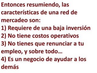Entonces resumiendo, las
características de una red de
mercadeo son:
1) Requiere de una baja inversión
2) No tiene costos operativos
3) No tienes que renunciar a tu
empleo, y sobre todo…
4) Es un negocio de ayudar a los
demás
 