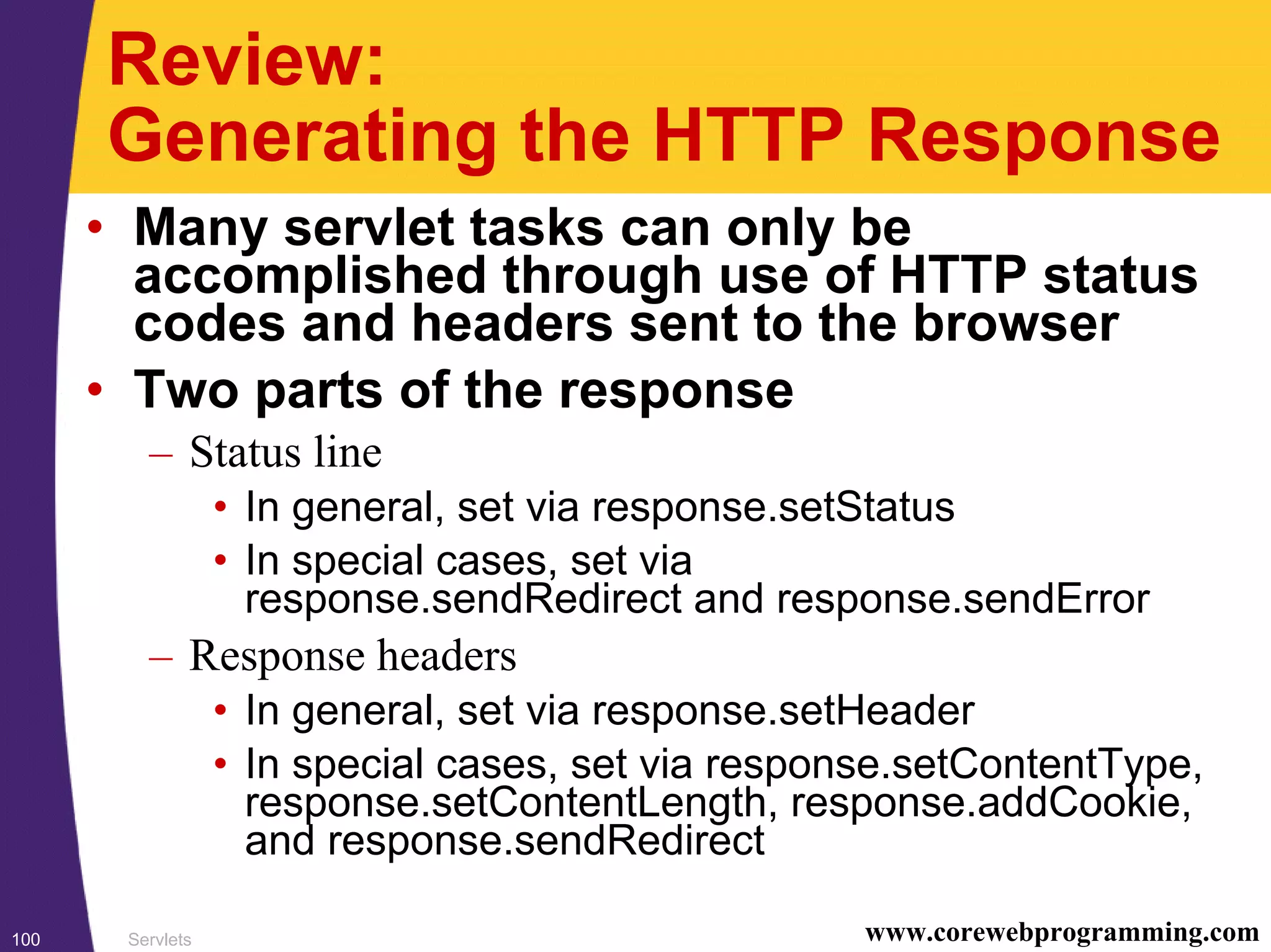 Servlets100 www.corewebprogramming.com
Review:
Generating the HTTP Response
• Many servlet tasks can only be
accomplished through use of HTTP status
codes and headers sent to the browser
• Two parts of the response
– Status line
• In general, set via response.setStatus
• In special cases, set via
response.sendRedirect and response.sendError
– Response headers
• In general, set via response.setHeader
• In special cases, set via response.setContentType,
response.setContentLength, response.addCookie,
and response.sendRedirect
 