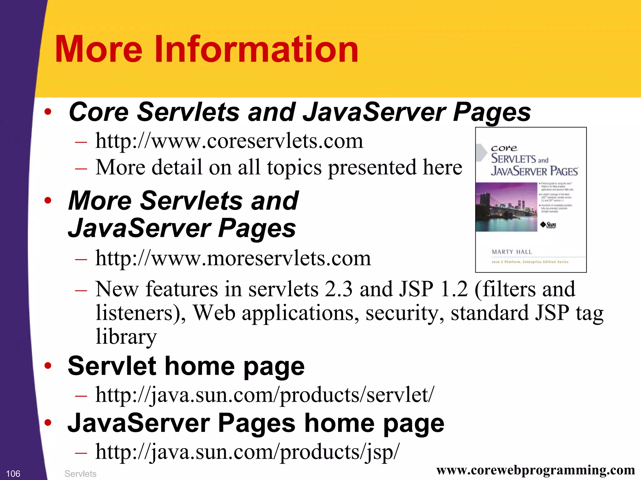 Servlets106 www.corewebprogramming.com
More Information
• Core Servlets and JavaServer Pages
– http://www.coreservlets.com
– More detail on all topics presented here
• More Servlets and
JavaServer Pages
– http://www.moreservlets.com
– New features in servlets 2.3 and JSP 1.2 (filters and
listeners), Web applications, security, standard JSP tag
library
• Servlet home page
– http://java.sun.com/products/servlet/
• JavaServer Pages home page
– http://java.sun.com/products/jsp/
 