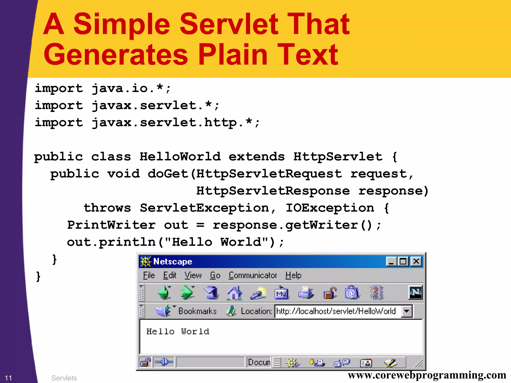 Servlets11 www.corewebprogramming.com
A Simple Servlet That
Generates Plain Text
import java.io.*;
import javax.servlet.*;
import javax.servlet.http.*;
public class HelloWorld extends HttpServlet {
public void doGet(HttpServletRequest request,
HttpServletResponse response)
throws ServletException, IOException {
PrintWriter out = response.getWriter();
out.println("Hello World");
}
}
 