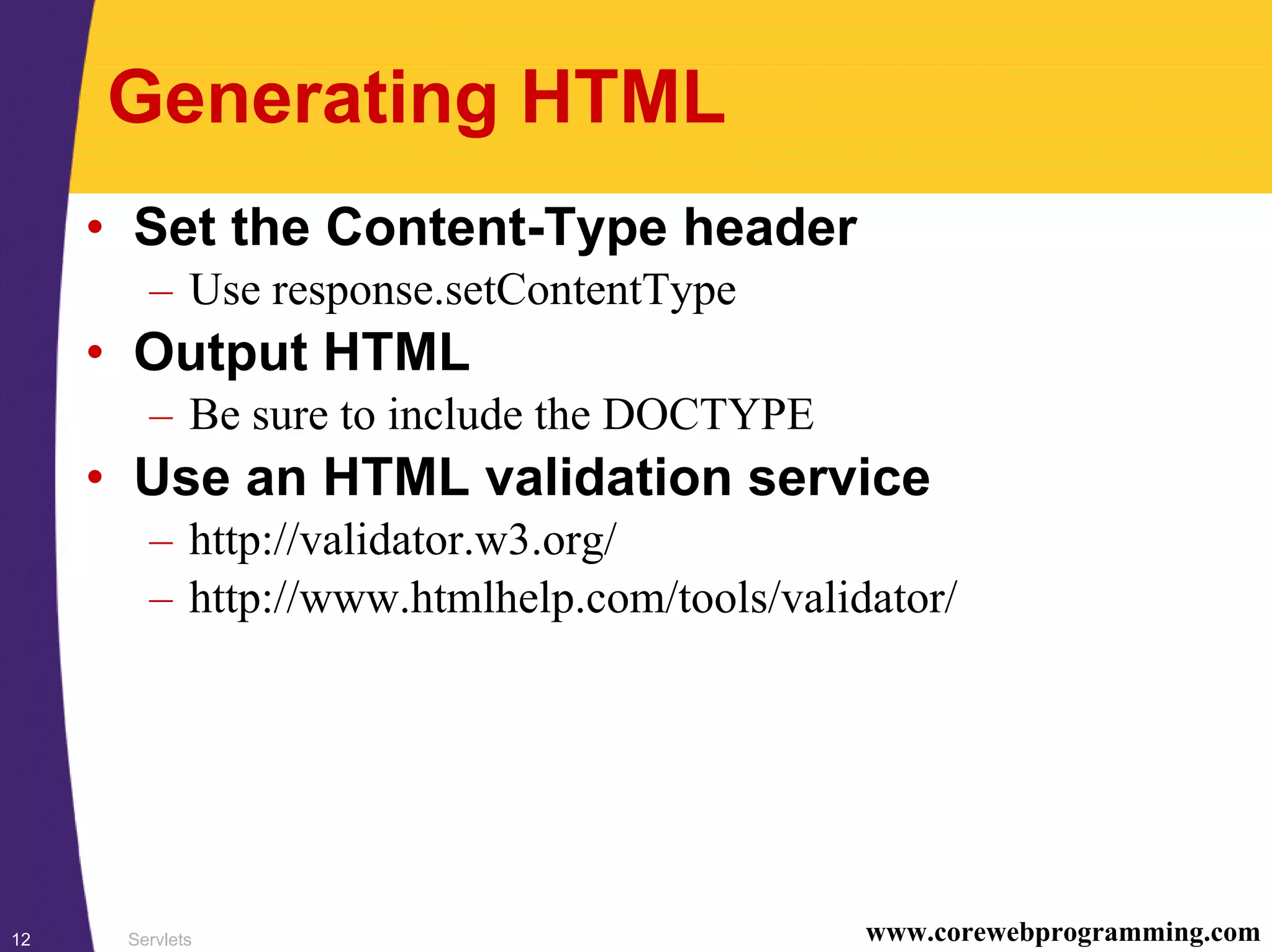 Servlets12 www.corewebprogramming.com
Generating HTML
• Set the Content-Type header
– Use response.setContentType
• Output HTML
– Be sure to include the DOCTYPE
• Use an HTML validation service
– http://validator.w3.org/
– http://www.htmlhelp.com/tools/validator/
 