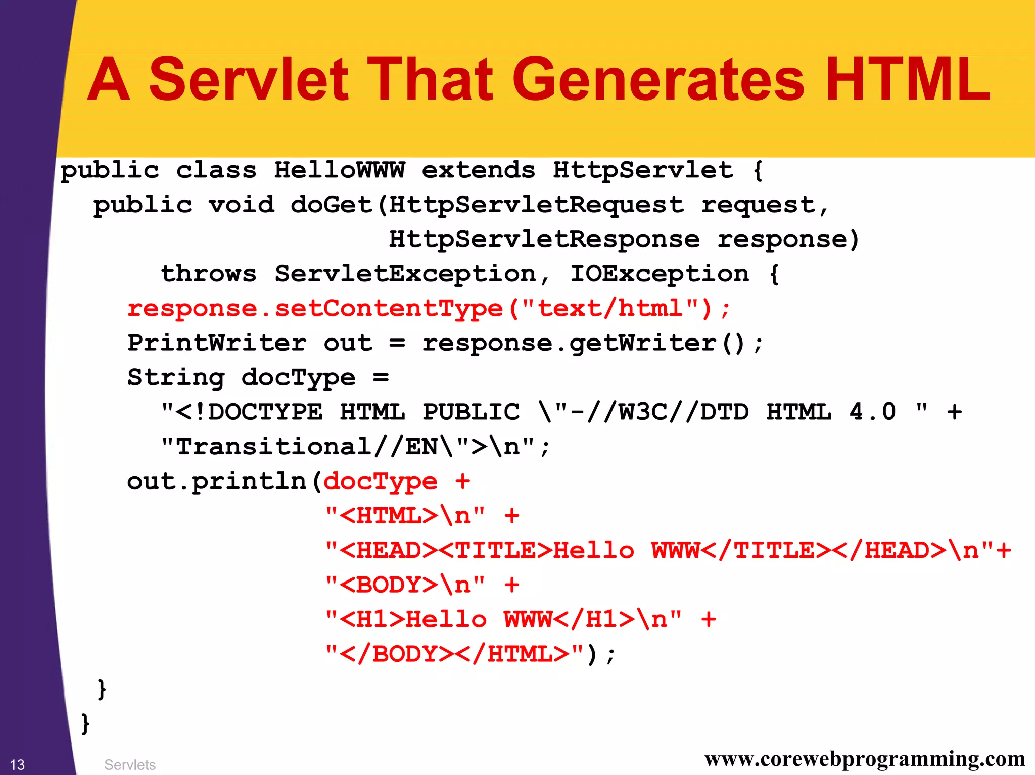 Servlets13 www.corewebprogramming.com
A Servlet That Generates HTML
public class HelloWWW extends HttpServlet {
public void doGet(HttpServletRequest request,
HttpServletResponse response)
throws ServletException, IOException {
response.setContentType("text/html");
PrintWriter out = response.getWriter();
String docType =
"<!DOCTYPE HTML PUBLIC "-//W3C//DTD HTML 4.0 " +
"Transitional//EN">n";
out.println(docType +
"<HTML>n" +
"<HEAD><TITLE>Hello WWW</TITLE></HEAD>n"+
"<BODY>n" +
"<H1>Hello WWW</H1>n" +
"</BODY></HTML>");
}
}
 