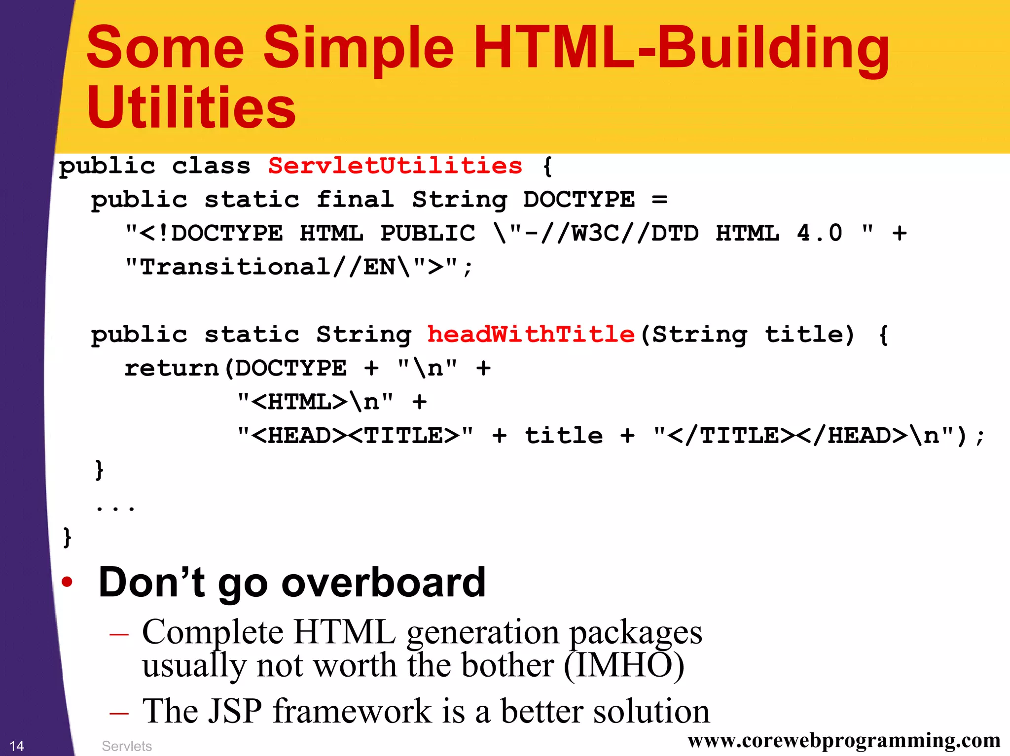 Servlets14 www.corewebprogramming.com
Some Simple HTML-Building
Utilities
public class ServletUtilities {
public static final String DOCTYPE =
"<!DOCTYPE HTML PUBLIC "-//W3C//DTD HTML 4.0 " +
"Transitional//EN">";
public static String headWithTitle(String title) {
return(DOCTYPE + "n" +
"<HTML>n" +
"<HEAD><TITLE>" + title + "</TITLE></HEAD>n");
}
...
}
• Don’t go overboard
– Complete HTML generation packages
usually not worth the bother (IMHO)
– The JSP framework is a better solution
 