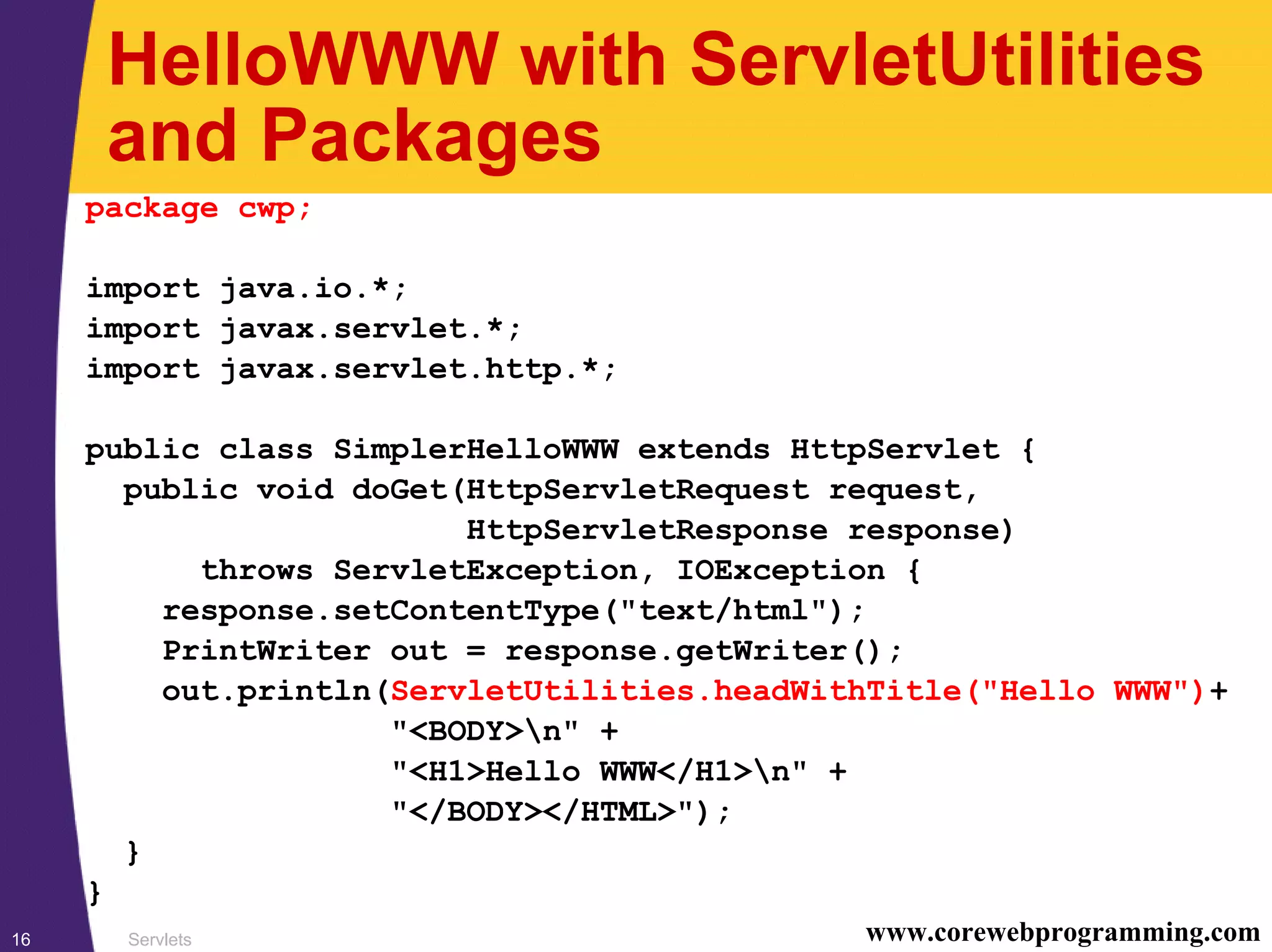 Servlets16 www.corewebprogramming.com
HelloWWW with ServletUtilities
and Packages
package cwp;
import java.io.*;
import javax.servlet.*;
import javax.servlet.http.*;
public class SimplerHelloWWW extends HttpServlet {
public void doGet(HttpServletRequest request,
HttpServletResponse response)
throws ServletException, IOException {
response.setContentType("text/html");
PrintWriter out = response.getWriter();
out.println(ServletUtilities.headWithTitle("Hello WWW")+
"<BODY>n" +
"<H1>Hello WWW</H1>n" +
"</BODY></HTML>");
}
}
 