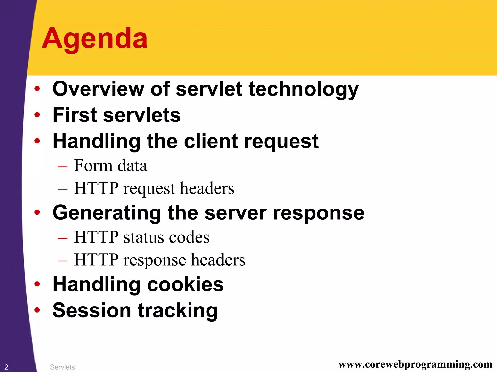 Servlets2 www.corewebprogramming.com
Agenda
• Overview of servlet technology
• First servlets
• Handling the client request
– Form data
– HTTP request headers
• Generating the server response
– HTTP status codes
– HTTP response headers
• Handling cookies
• Session tracking
 