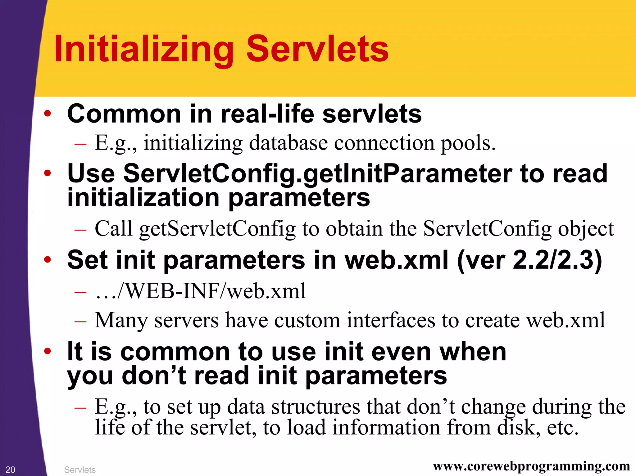 Servlets20 www.corewebprogramming.com
Initializing Servlets
• Common in real-life servlets
– E.g., initializing database connection pools.
• Use ServletConfig.getInitParameter to read
initialization parameters
– Call getServletConfig to obtain the ServletConfig object
• Set init parameters in web.xml (ver 2.2/2.3)
– …/WEB-INF/web.xml
– Many servers have custom interfaces to create web.xml
• It is common to use init even when
you don’t read init parameters
– E.g., to set up data structures that don’t change during the
life of the servlet, to load information from disk, etc.
 