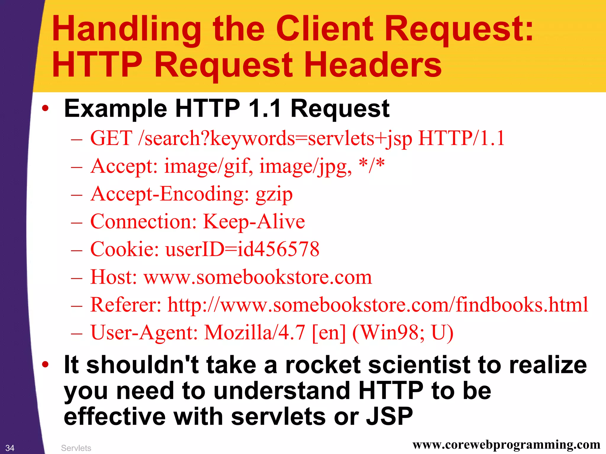 Servlets34 www.corewebprogramming.com
Handling the Client Request:
HTTP Request Headers
• Example HTTP 1.1 Request
– GET /search?keywords=servlets+jsp HTTP/1.1
– Accept: image/gif, image/jpg, */*
– Accept-Encoding: gzip
– Connection: Keep-Alive
– Cookie: userID=id456578
– Host: www.somebookstore.com
– Referer: http://www.somebookstore.com/findbooks.html
– User-Agent: Mozilla/4.7 [en] (Win98; U)
• It shouldn't take a rocket scientist to realize
you need to understand HTTP to be
effective with servlets or JSP
 