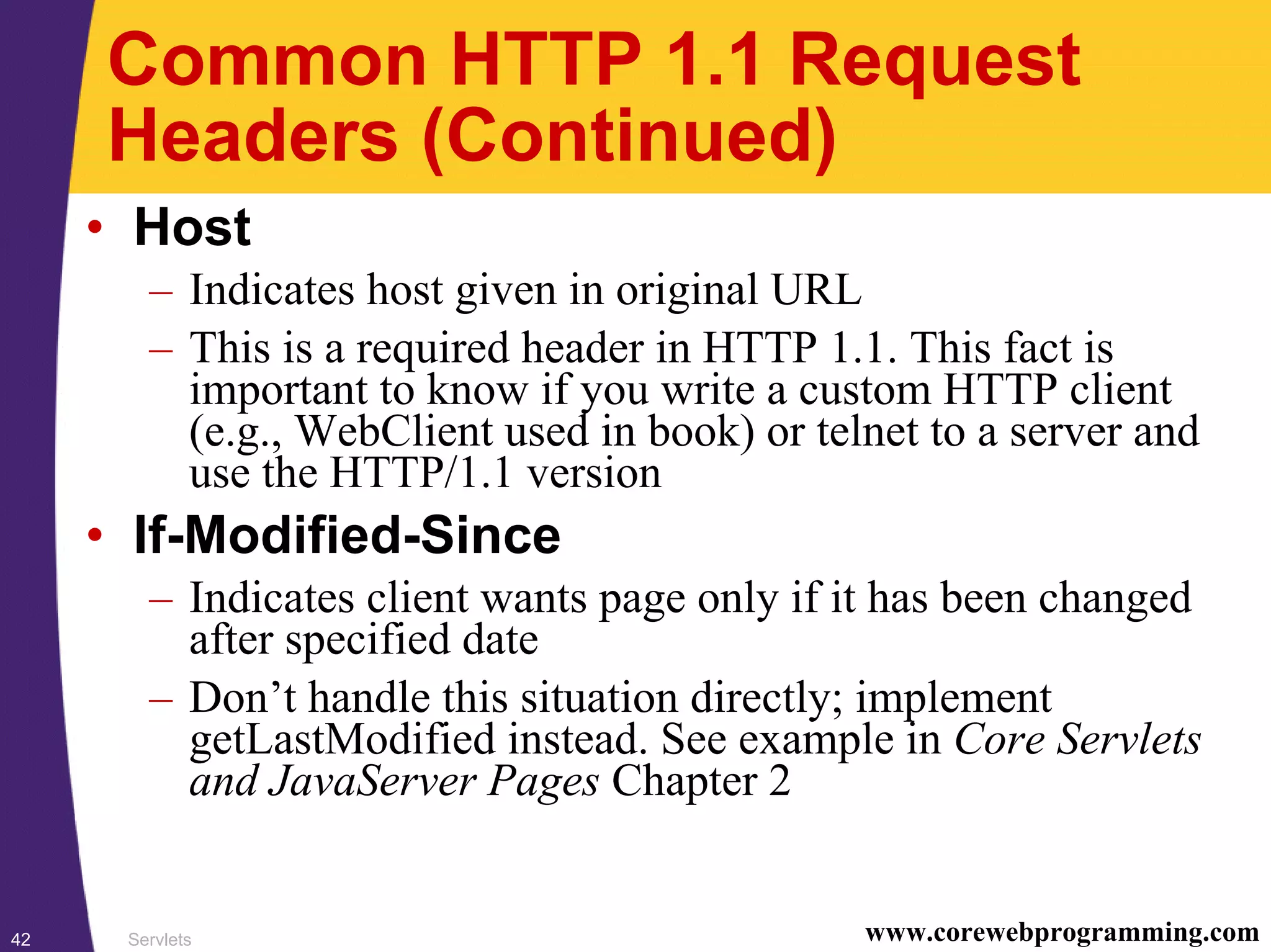 Servlets42 www.corewebprogramming.com
Common HTTP 1.1 Request
Headers (Continued)
• Host
– Indicates host given in original URL
– This is a required header in HTTP 1.1. This fact is
important to know if you write a custom HTTP client
(e.g., WebClient used in book) or telnet to a server and
use the HTTP/1.1 version
• If-Modified-Since
– Indicates client wants page only if it has been changed
after specified date
– Don’t handle this situation directly; implement
getLastModified instead. See example in Core Servlets
and JavaServer Pages Chapter 2
 