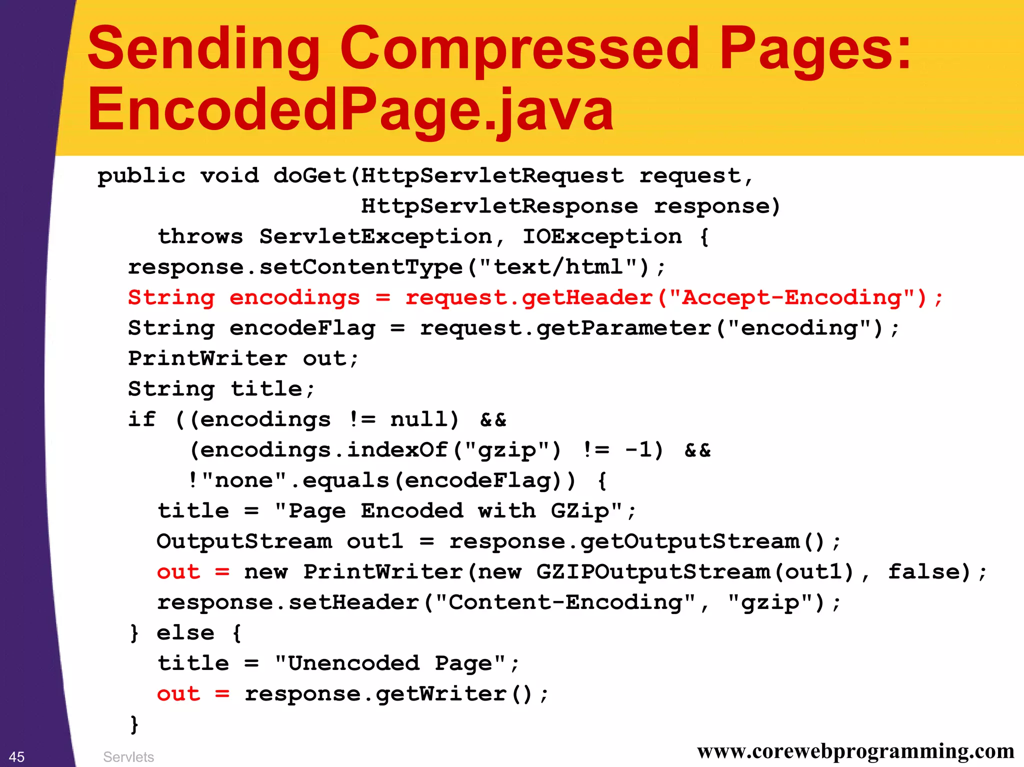 Servlets45 www.corewebprogramming.com
Sending Compressed Pages:
EncodedPage.java
public void doGet(HttpServletRequest request,
HttpServletResponse response)
throws ServletException, IOException {
response.setContentType("text/html");
String encodings = request.getHeader("Accept-Encoding");
String encodeFlag = request.getParameter("encoding");
PrintWriter out;
String title;
if ((encodings != null) &&
(encodings.indexOf("gzip") != -1) &&
!"none".equals(encodeFlag)) {
title = "Page Encoded with GZip";
OutputStream out1 = response.getOutputStream();
out = new PrintWriter(new GZIPOutputStream(out1), false);
response.setHeader("Content-Encoding", "gzip");
} else {
title = "Unencoded Page";
out = response.getWriter();
}
 