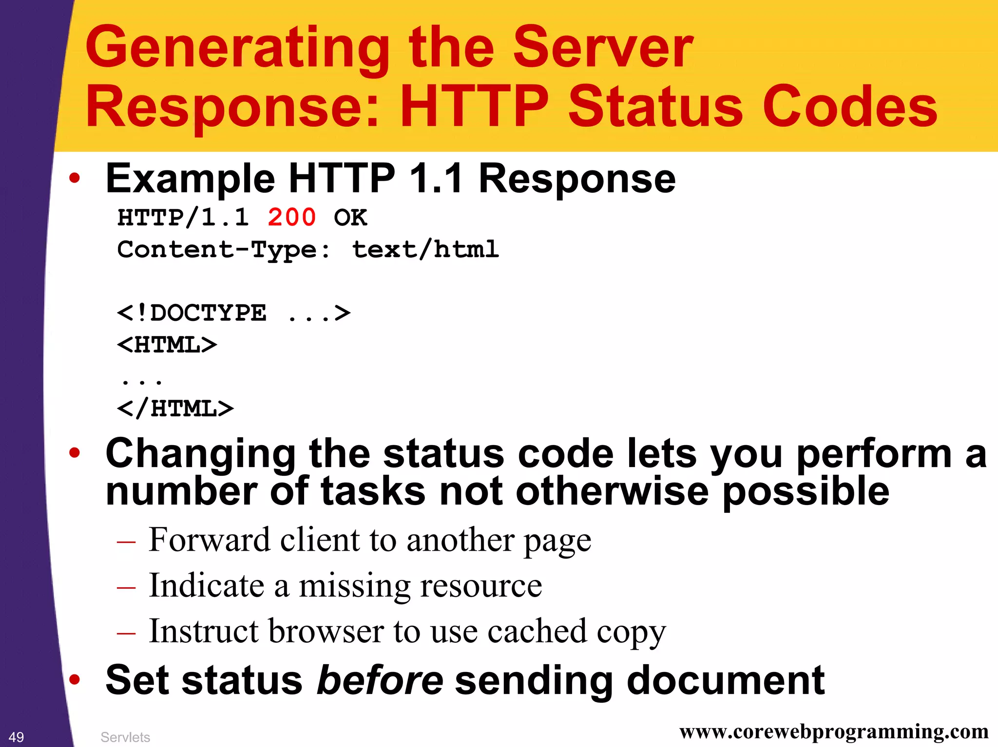 Servlets49 www.corewebprogramming.com
Generating the Server
Response: HTTP Status Codes
• Example HTTP 1.1 Response
HTTP/1.1 200 OK
Content-Type: text/html
<!DOCTYPE ...>
<HTML>
...
</HTML>
• Changing the status code lets you perform a
number of tasks not otherwise possible
– Forward client to another page
– Indicate a missing resource
– Instruct browser to use cached copy
• Set status before sending document
 