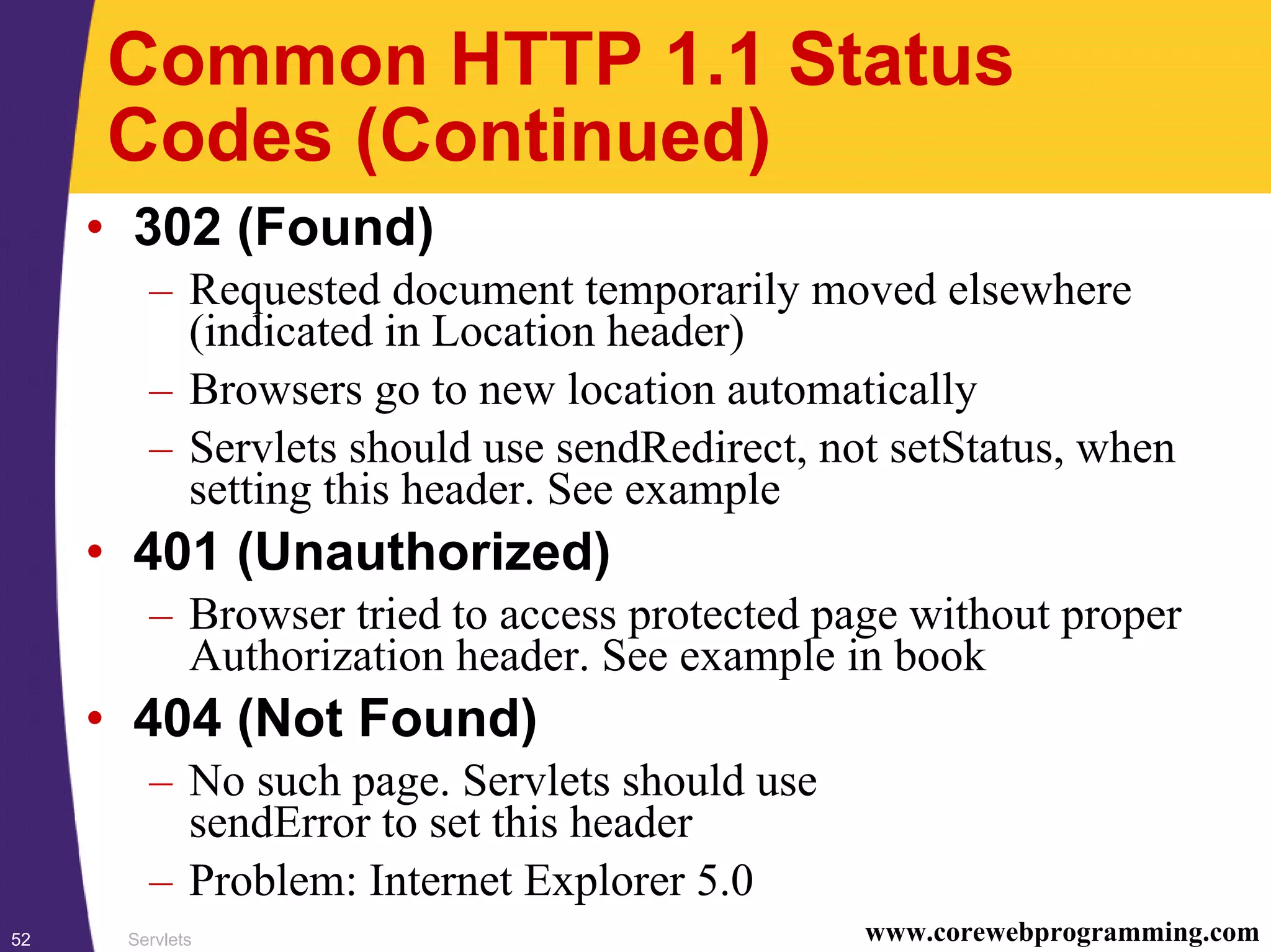 Servlets52 www.corewebprogramming.com
Common HTTP 1.1 Status
Codes (Continued)
• 302 (Found)
– Requested document temporarily moved elsewhere
(indicated in Location header)
– Browsers go to new location automatically
– Servlets should use sendRedirect, not setStatus, when
setting this header. See example
• 401 (Unauthorized)
– Browser tried to access protected page without proper
Authorization header. See example in book
• 404 (Not Found)
– No such page. Servlets should use
sendError to set this header
– Problem: Internet Explorer 5.0
 