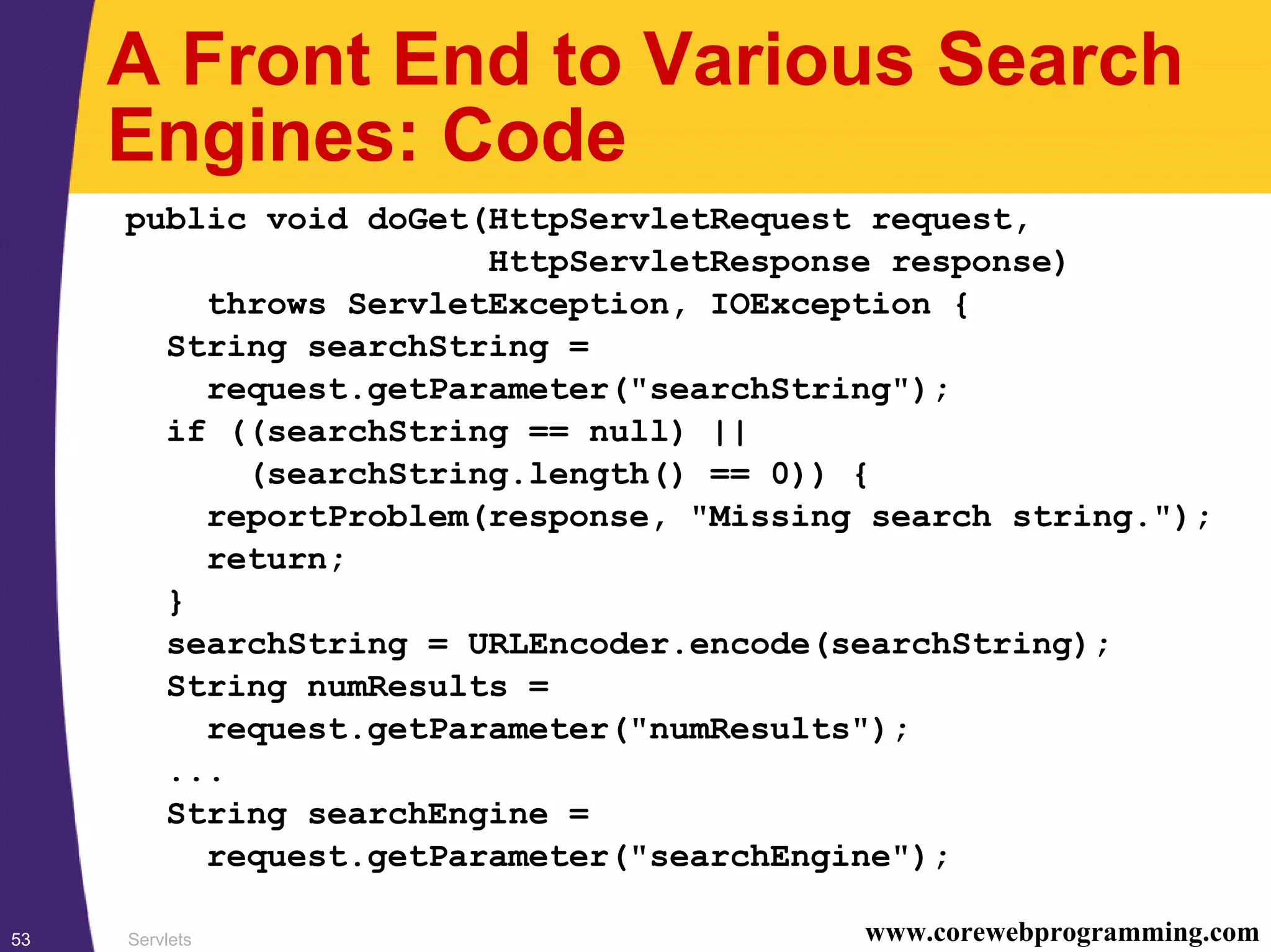 Servlets53 www.corewebprogramming.com
A Front End to Various Search
Engines: Code
public void doGet(HttpServletRequest request,
HttpServletResponse response)
throws ServletException, IOException {
String searchString =
request.getParameter("searchString");
if ((searchString == null) ||
(searchString.length() == 0)) {
reportProblem(response, "Missing search string.");
return;
}
searchString = URLEncoder.encode(searchString);
String numResults =
request.getParameter("numResults");
...
String searchEngine =
request.getParameter("searchEngine");
 