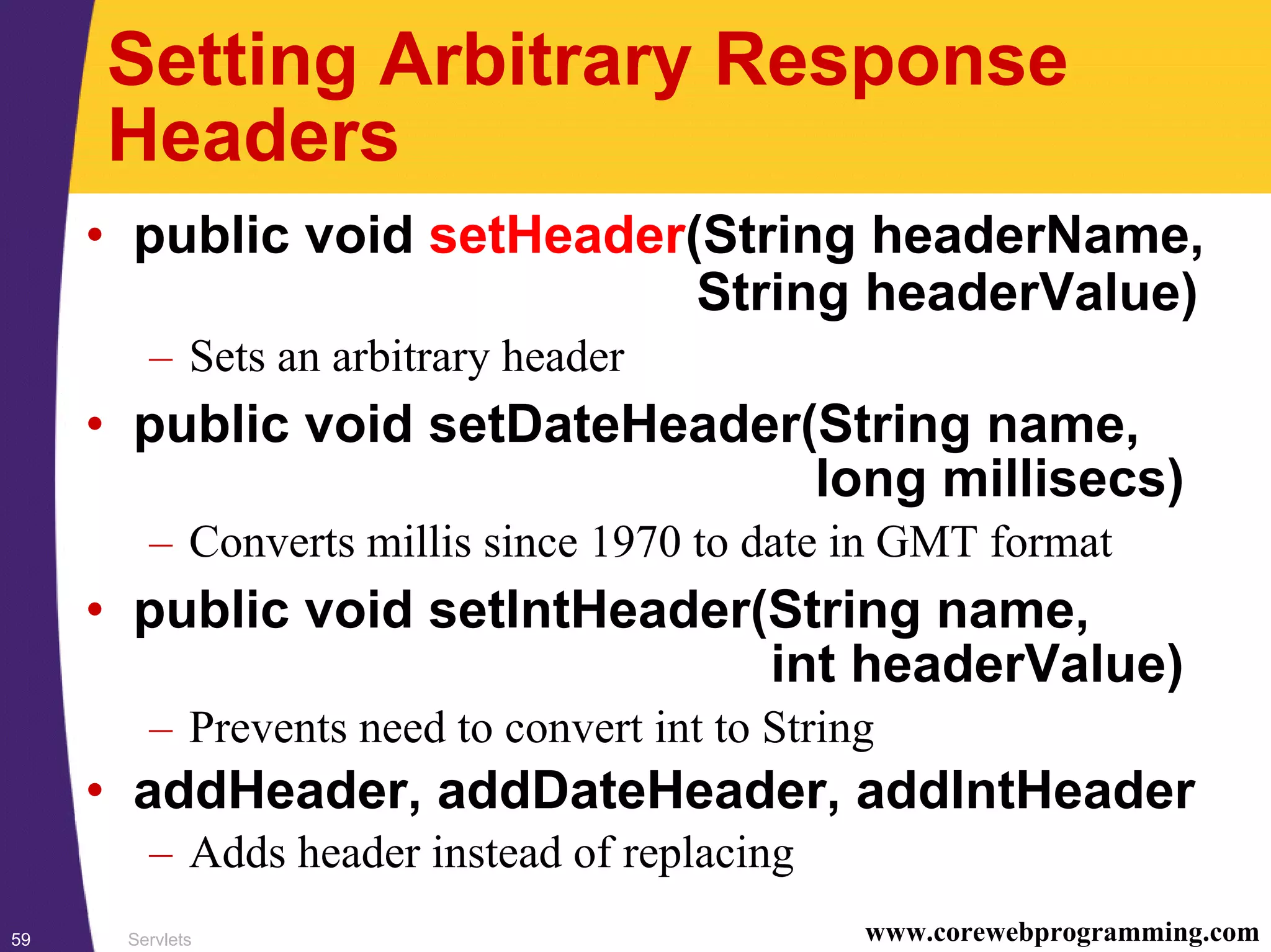 Servlets59 www.corewebprogramming.com
Setting Arbitrary Response
Headers
• public void setHeader(String headerName,
String headerValue)
– Sets an arbitrary header
• public void setDateHeader(String name,
long millisecs)
– Converts millis since 1970 to date in GMT format
• public void setIntHeader(String name,
int headerValue)
– Prevents need to convert int to String
• addHeader, addDateHeader, addIntHeader
– Adds header instead of replacing
 