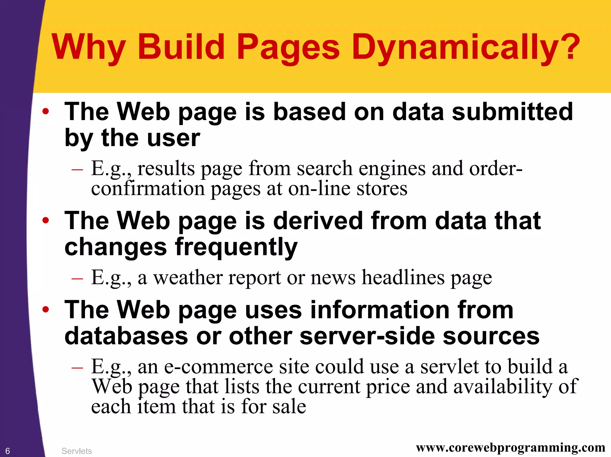 Servlets6 www.corewebprogramming.com
Why Build Pages Dynamically?
• The Web page is based on data submitted
by the user
– E.g., results page from search engines and order-
confirmation pages at on-line stores
• The Web page is derived from data that
changes frequently
– E.g., a weather report or news headlines page
• The Web page uses information from
databases or other server-side sources
– E.g., an e-commerce site could use a servlet to build a
Web page that lists the current price and availability of
each item that is for sale
 