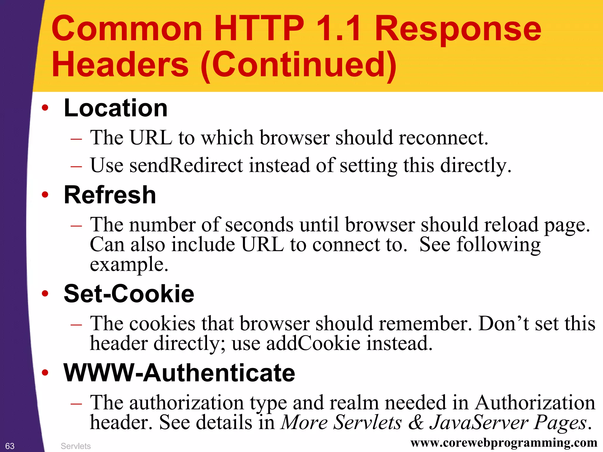 Servlets63 www.corewebprogramming.com
Common HTTP 1.1 Response
Headers (Continued)
• Location
– The URL to which browser should reconnect.
– Use sendRedirect instead of setting this directly.
• Refresh
– The number of seconds until browser should reload page.
Can also include URL to connect to. See following
example.
• Set-Cookie
– The cookies that browser should remember. Don’t set this
header directly; use addCookie instead.
• WWW-Authenticate
– The authorization type and realm needed in Authorization
header. See details in More Servlets & JavaServer Pages.
 