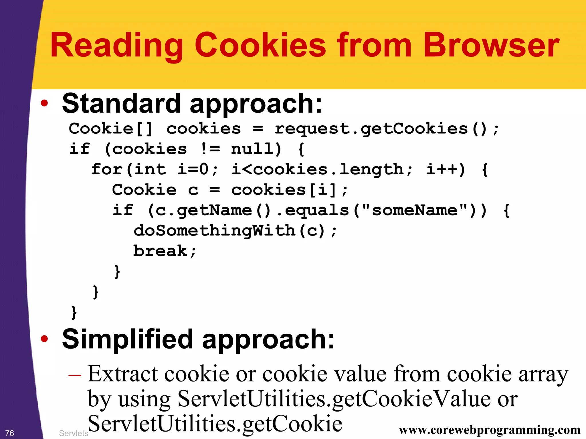 Servlets76 www.corewebprogramming.com
Reading Cookies from Browser
• Standard approach:
Cookie[] cookies = request.getCookies();
if (cookies != null) {
for(int i=0; i<cookies.length; i++) {
Cookie c = cookies[i];
if (c.getName().equals("someName")) {
doSomethingWith(c);
break;
}
}
}
• Simplified approach:
– Extract cookie or cookie value from cookie array
by using ServletUtilities.getCookieValue or
ServletUtilities.getCookie
 
