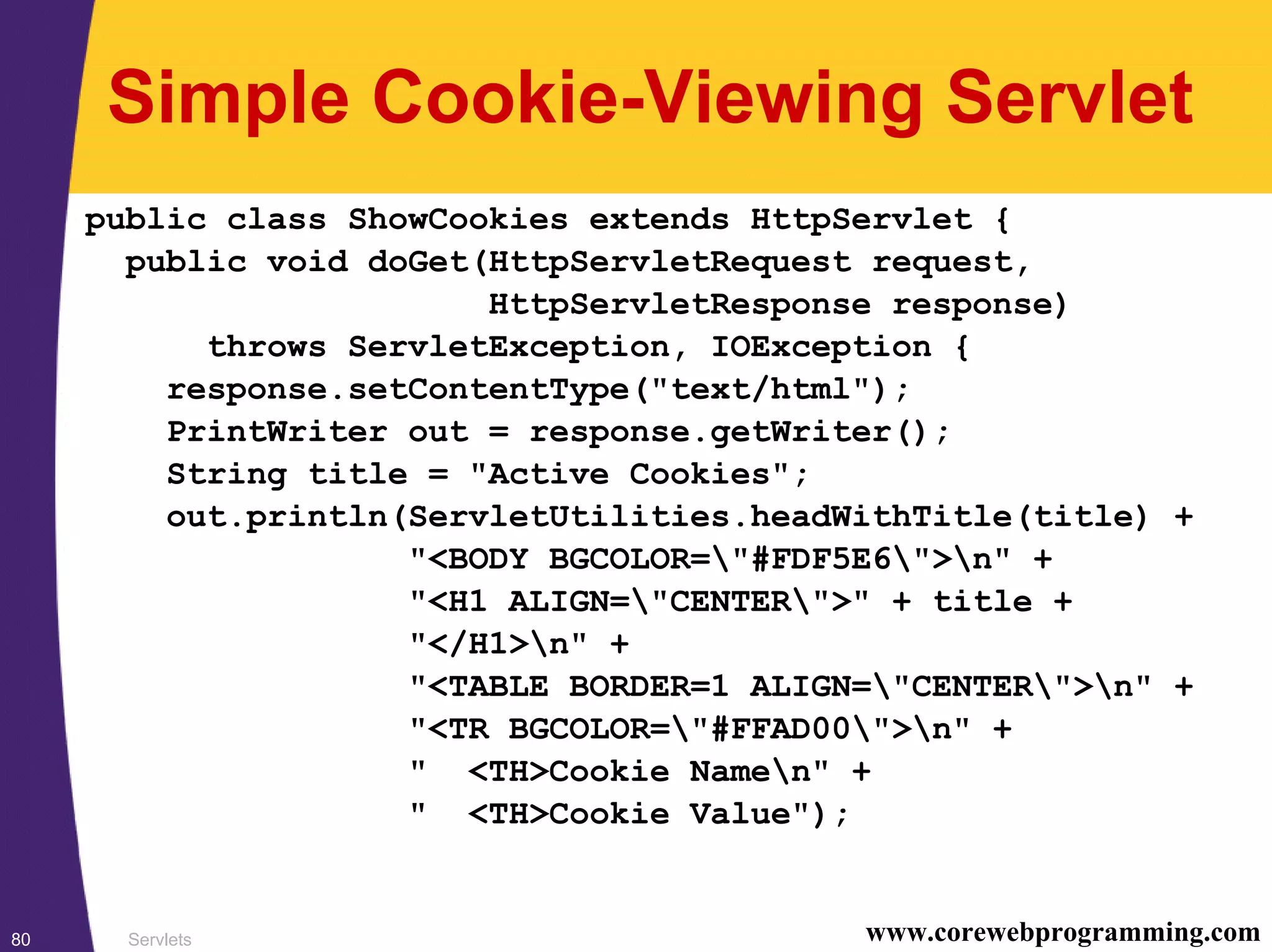Servlets80 www.corewebprogramming.com
Simple Cookie-Viewing Servlet
public class ShowCookies extends HttpServlet {
public void doGet(HttpServletRequest request,
HttpServletResponse response)
throws ServletException, IOException {
response.setContentType("text/html");
PrintWriter out = response.getWriter();
String title = "Active Cookies";
out.println(ServletUtilities.headWithTitle(title) +
"<BODY BGCOLOR="#FDF5E6">n" +
"<H1 ALIGN="CENTER">" + title +
"</H1>n" +
"<TABLE BORDER=1 ALIGN="CENTER">n" +
"<TR BGCOLOR="#FFAD00">n" +
" <TH>Cookie Namen" +
" <TH>Cookie Value");
 