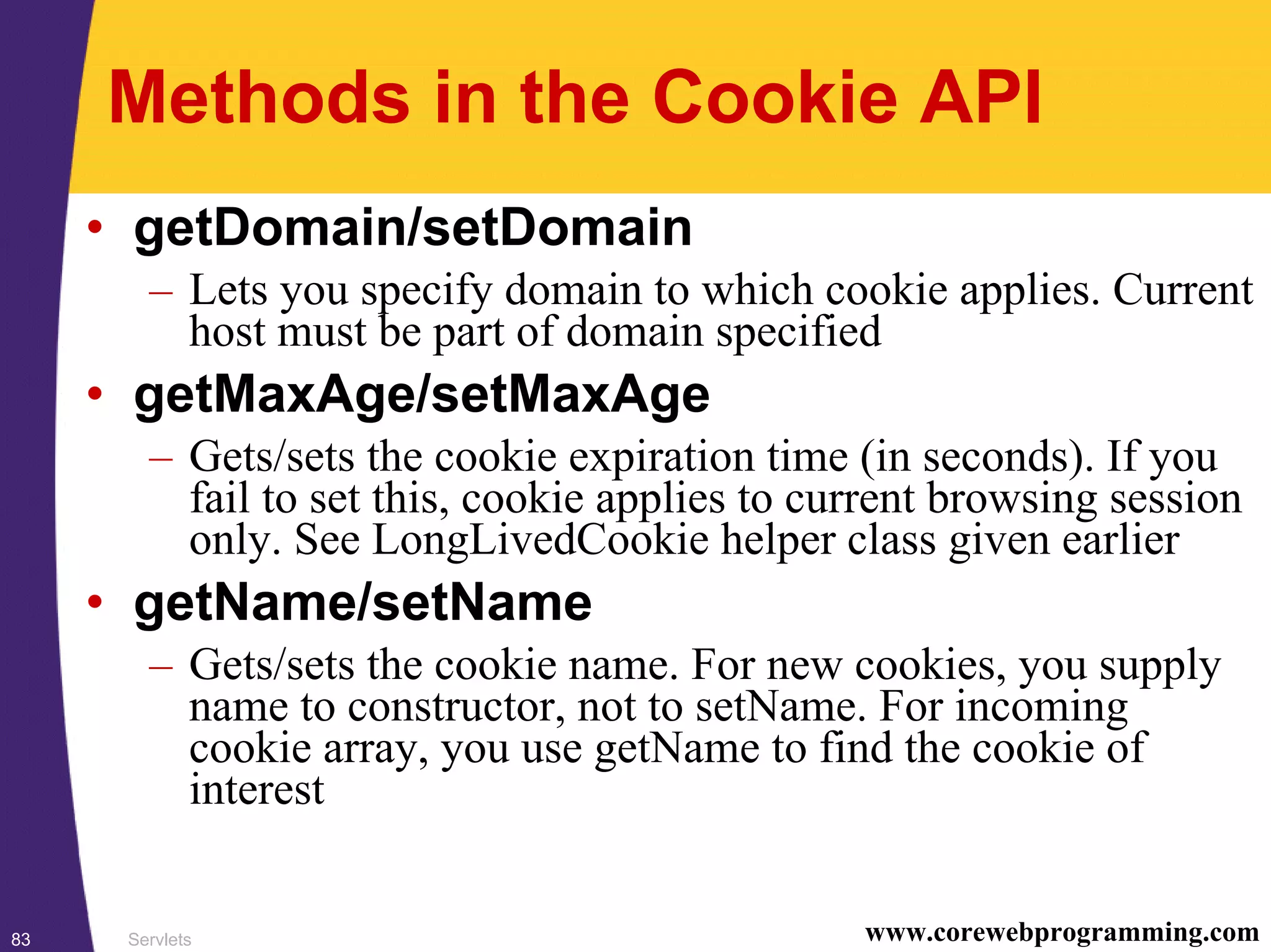 Servlets83 www.corewebprogramming.com
Methods in the Cookie API
• getDomain/setDomain
– Lets you specify domain to which cookie applies. Current
host must be part of domain specified
• getMaxAge/setMaxAge
– Gets/sets the cookie expiration time (in seconds). If you
fail to set this, cookie applies to current browsing session
only. See LongLivedCookie helper class given earlier
• getName/setName
– Gets/sets the cookie name. For new cookies, you supply
name to constructor, not to setName. For incoming
cookie array, you use getName to find the cookie of
interest
 