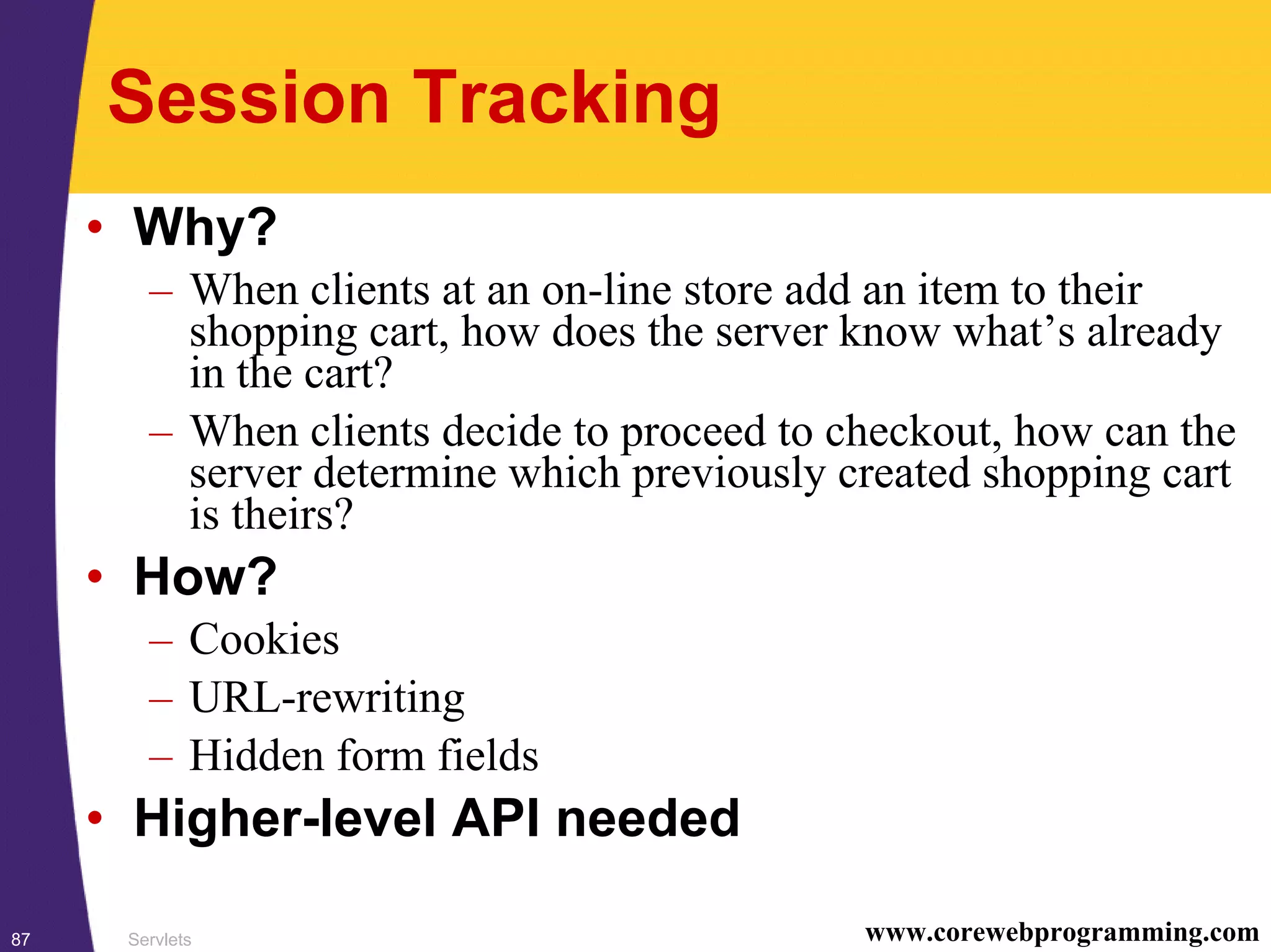 Servlets87 www.corewebprogramming.com
Session Tracking
• Why?
– When clients at an on-line store add an item to their
shopping cart, how does the server know what’s already
in the cart?
– When clients decide to proceed to checkout, how can the
server determine which previously created shopping cart
is theirs?
• How?
– Cookies
– URL-rewriting
– Hidden form fields
• Higher-level API needed
 