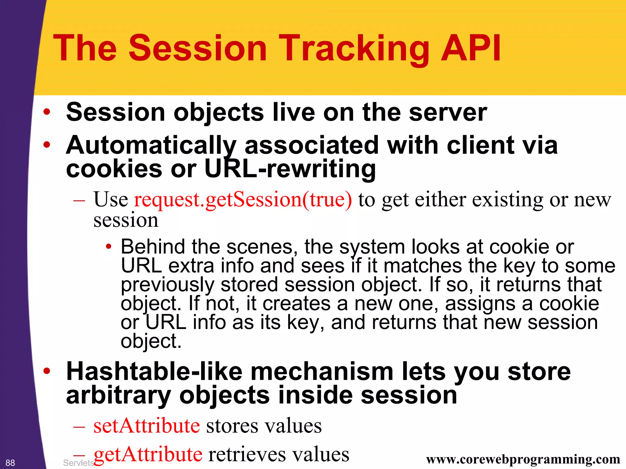 Servlets88 www.corewebprogramming.com
The Session Tracking API
• Session objects live on the server
• Automatically associated with client via
cookies or URL-rewriting
– Use request.getSession(true) to get either existing or new
session
• Behind the scenes, the system looks at cookie or
URL extra info and sees if it matches the key to some
previously stored session object. If so, it returns that
object. If not, it creates a new one, assigns a cookie
or URL info as its key, and returns that new session
object.
• Hashtable-like mechanism lets you store
arbitrary objects inside session
– setAttribute stores values
– getAttribute retrieves values
 