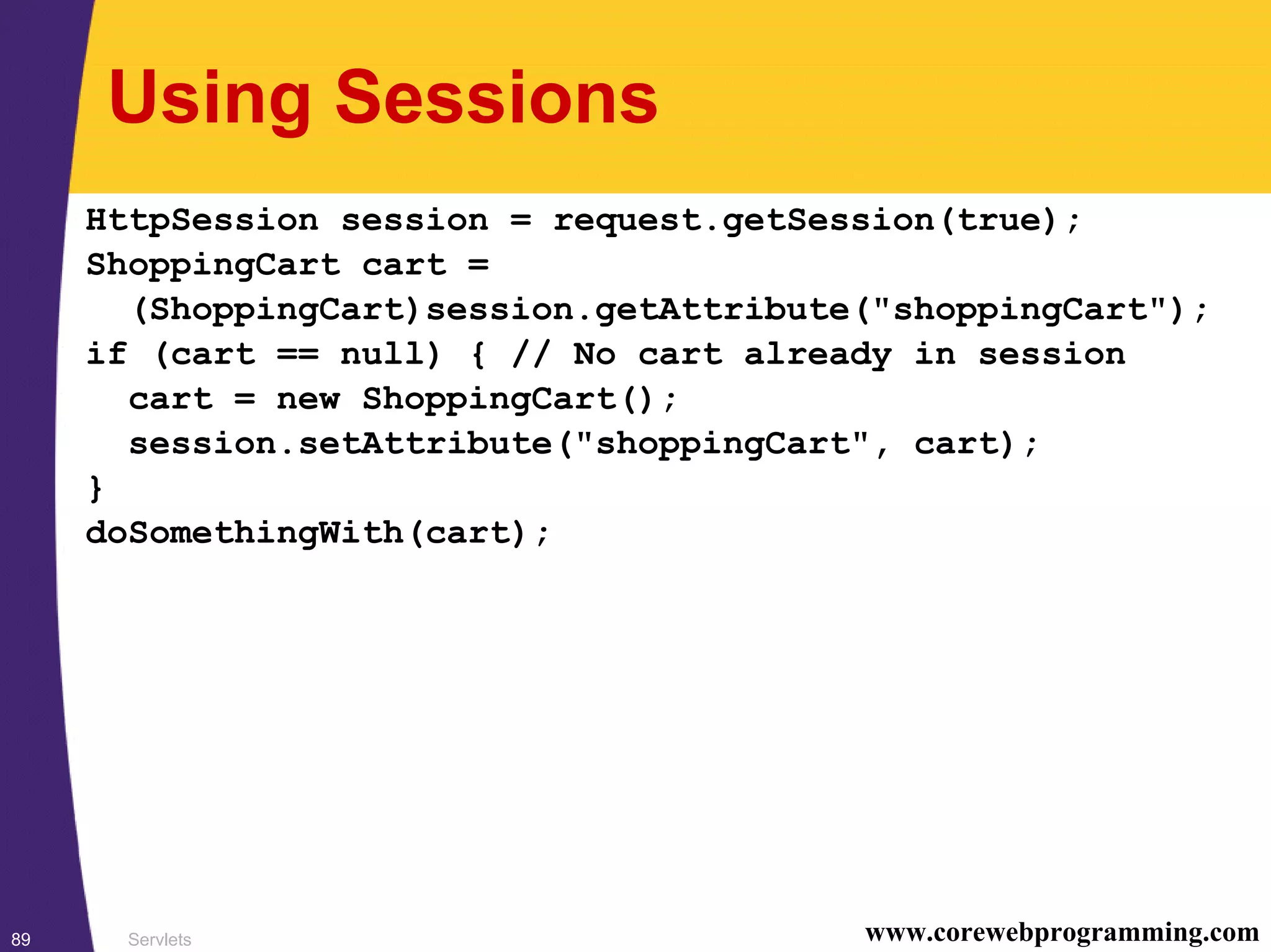 Servlets89 www.corewebprogramming.com
Using Sessions
HttpSession session = request.getSession(true);
ShoppingCart cart =
(ShoppingCart)session.getAttribute("shoppingCart");
if (cart == null) { // No cart already in session
cart = new ShoppingCart();
session.setAttribute("shoppingCart", cart);
}
doSomethingWith(cart);
 
