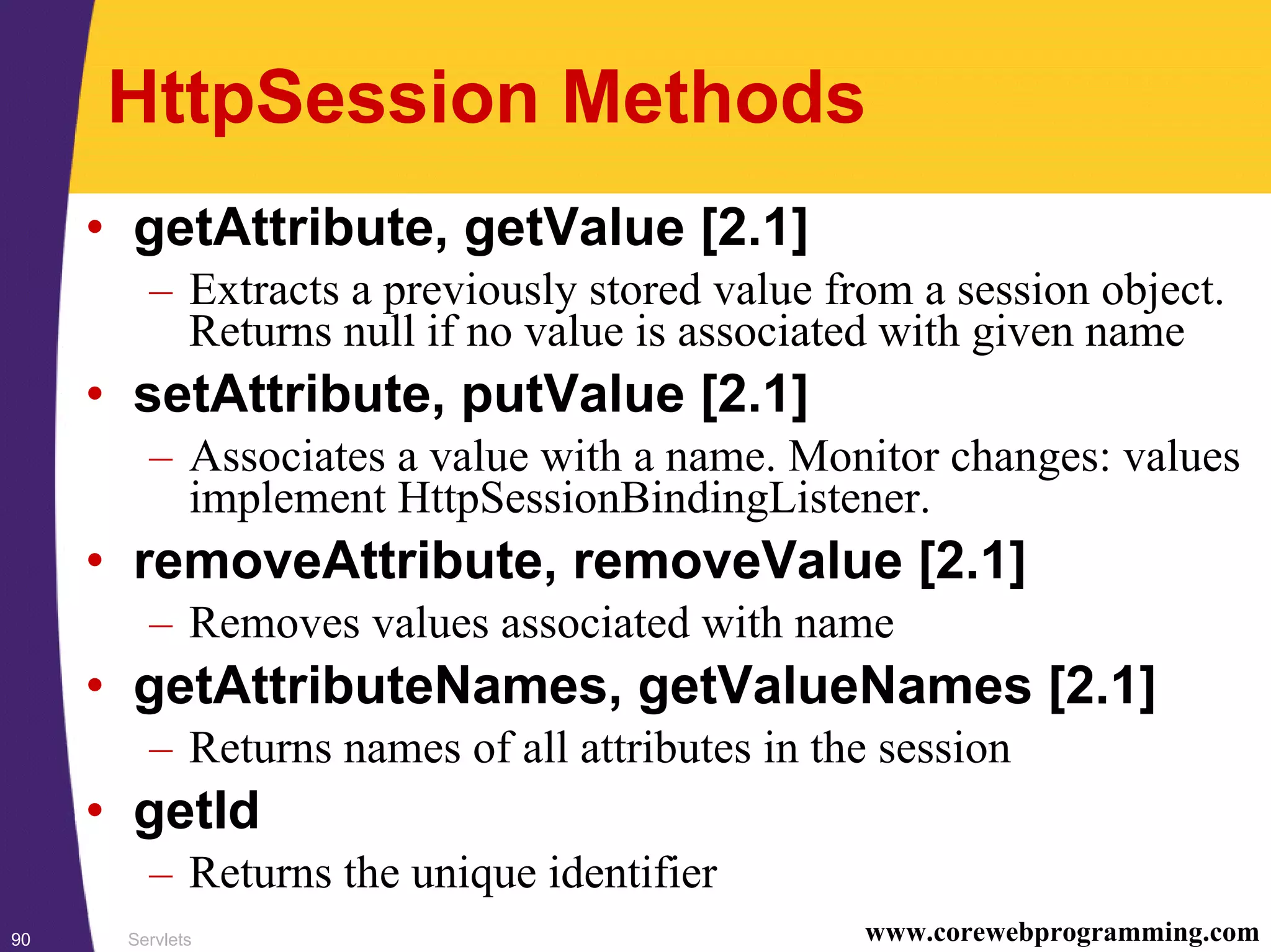 Servlets90 www.corewebprogramming.com
HttpSession Methods
• getAttribute, getValue [2.1]
– Extracts a previously stored value from a session object.
Returns null if no value is associated with given name
• setAttribute, putValue [2.1]
– Associates a value with a name. Monitor changes: values
implement HttpSessionBindingListener.
• removeAttribute, removeValue [2.1]
– Removes values associated with name
• getAttributeNames, getValueNames [2.1]
– Returns names of all attributes in the session
• getId
– Returns the unique identifier
 