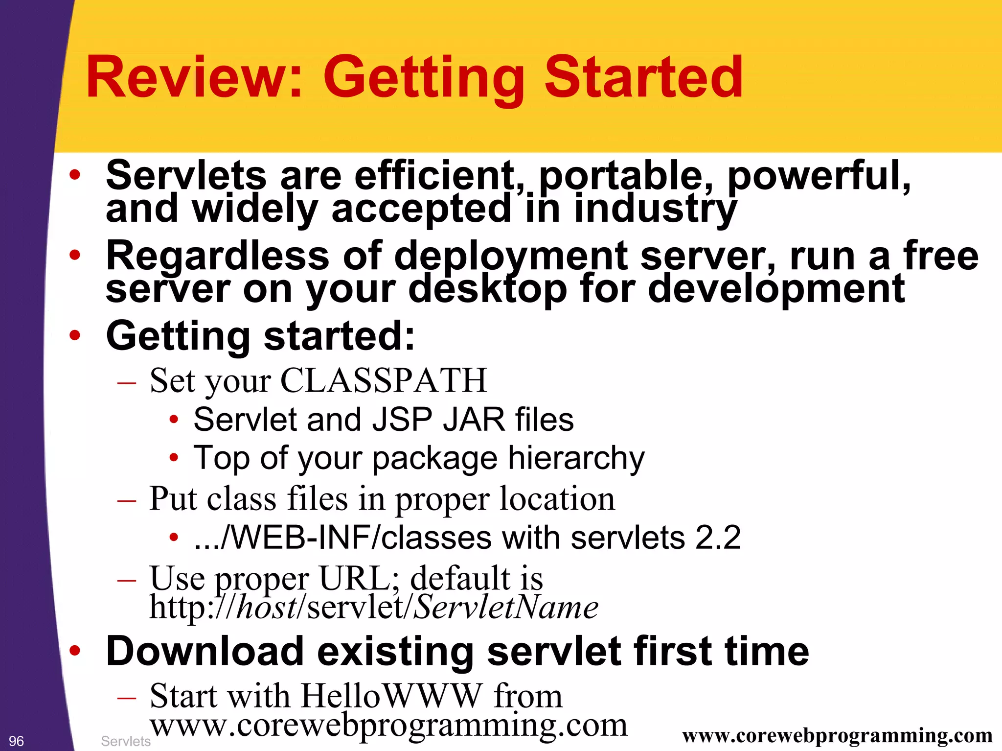 Servlets96 www.corewebprogramming.com
Review: Getting Started
• Servlets are efficient, portable, powerful,
and widely accepted in industry
• Regardless of deployment server, run a free
server on your desktop for development
• Getting started:
– Set your CLASSPATH
• Servlet and JSP JAR files
• Top of your package hierarchy
– Put class files in proper location
• .../WEB-INF/classes with servlets 2.2
– Use proper URL; default is
http://host/servlet/ServletName
• Download existing servlet first time
– Start with HelloWWW from
www.corewebprogramming.com
 
