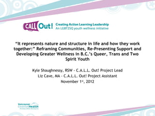 “It represents nature and structure in life and how they work
together:” Reframing Communities, Re-Presenting Support and
 Developing Greater Wellness in B.C.’s Queer, Trans and Two
                         Spirit Youth

         Kyle Shaughnessy, RSW - C.A.L.L. Out! Project Lead
            Liz Cave, MA - C.A.L.L. Out! Project Assistant
                         November 1st, 2012
 