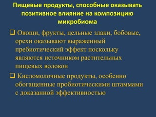 Пищевые продукты, способные оказывать
позитивное влияние на композицию
микробиома
 Овощи, фрукты, цельные злаки, бобовые,
орехи оказывают выраженный
пребиотический эффект поскольку
являются источником растительных
пищевых волокон
 Кисломолочные продукты, особенно
обогащенные пробиотическими штаммами
с доказанной эффективностью
 