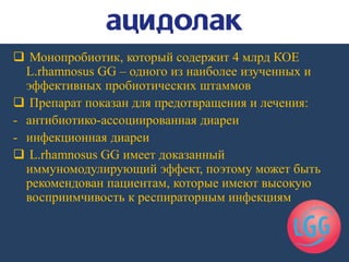  Монопробиотик, который содержит 4 млрд КОЕ
L.rhamnosus GG – одного из наиболее изученных и
эффективных пробиотических штаммов
 Препарат показан для предотвращения и лечения:
- антибиотико-ассоциированная диареи
- инфекционная диареи
 L.rhamnosus GG имеет доказанный
иммуномодулирующий эффект, поэтому может быть
рекомендован пациентам, которые имеют высокую
восприимчивость к респираторным инфекциям
 