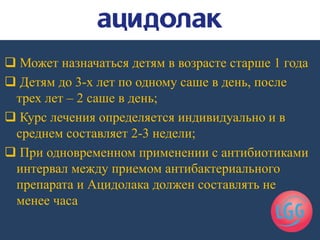  Может назначаться детям в возрасте старше 1 года
 Детям до 3-х лет по одному саше в день, после
трех лет – 2 саше в день;
 Курс лечения определяется индивидуально и в
среднем составляет 2-3 недели;
 При одновременном применении с антибиотиками
интервал между приемом антибактериального
препарата и Ацидолака должен составлять не
менее часа
 