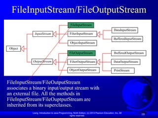 FileInputStream/FileOutputStream
                                                   FileInputStream
                                                                                                DataInputStream
              InputStream                         FilterInputStream
                                                                                               BufferedInputStream
                                                  ObjectInputStream
 Object
                                                 FileOutputStream                               BufferedOutputStream

            OutputStream                          FilterOutputStream                           DataOutputStream

                                                 ObjectOutputStream                             PrintStream


FileInputStream/FileOutputStream
associates a binary input/output stream with
an external file. All the methods in
FileInputStream/FileOuptputStream are
inherited from its superclasses.
            Liang, Introduction to Java Programming, Ninth Edition, (c) 2013 Pearson Education, Inc. All
                                                 rights reserved.
                                                                                                                     10
 